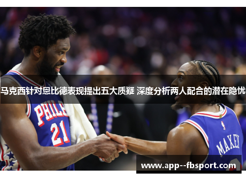 马克西针对恩比德表现提出五大质疑 深度分析两人配合的潜在隐忧
