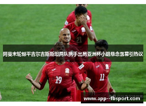 阿曼末轮憾平吉尔吉斯斯坦两队携手出局亚洲杯小组悬念落幕引热议